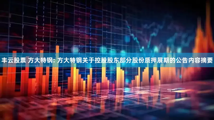 丰云股票 方大特钢: 方大特钢关于控股股东部分股份质押展期的公告内容摘要