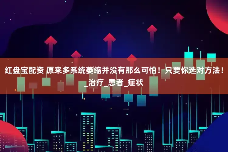 红盘宝配资 原来多系统萎缩并没有那么可怕！只要你选对方法！_治疗_患者_症状