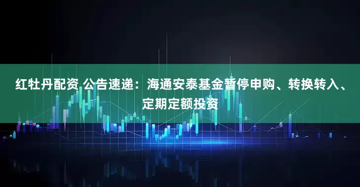 红牡丹配资 公告速递：海通安泰基金暂停申购、转换转入、定期定额投资