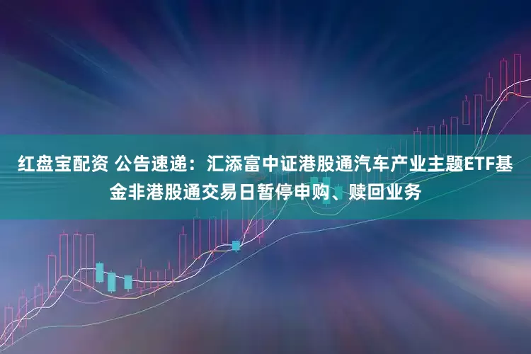 红盘宝配资 公告速递：汇添富中证港股通汽车产业主题ETF基金非港股通交易日暂停申购、赎回业务