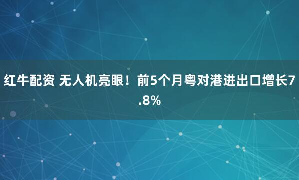 红牛配资 无人机亮眼！前5个月粤对港进出口增长7.8%