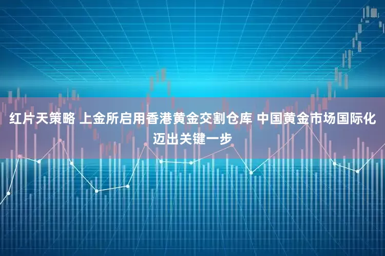 红片天策略 上金所启用香港黄金交割仓库 中国黄金市场国际化迈出关键一步