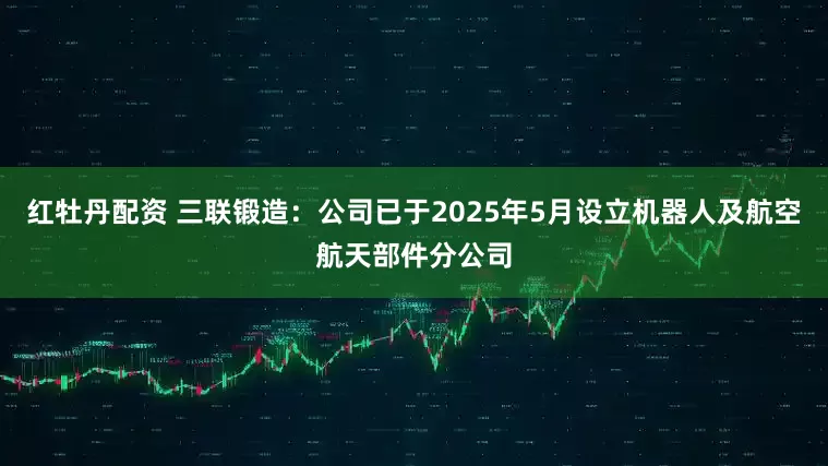 红牡丹配资 三联锻造：公司已于2025年5月设立机器人及航空航天部件分公司
