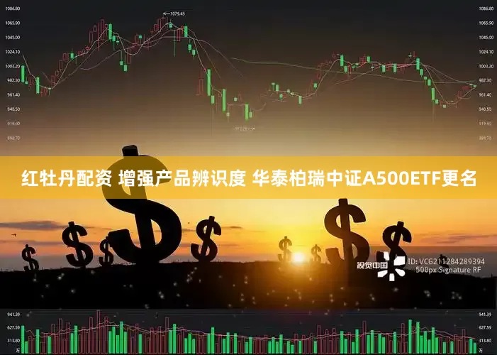 红牡丹配资 增强产品辨识度 华泰柏瑞中证A500ETF更名