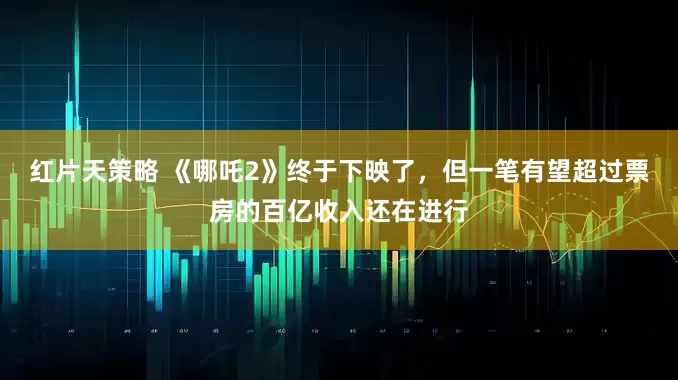 红片天策略 《哪吒2》终于下映了，但一笔有望超过票房的百亿收入还在进行