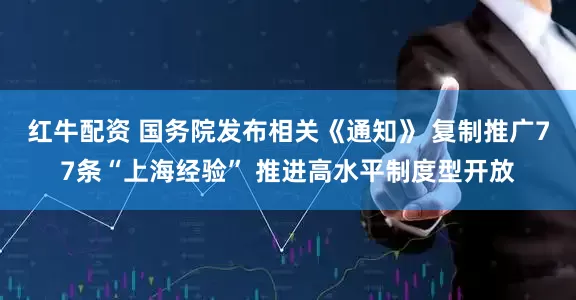红牛配资 国务院发布相关《通知》 复制推广77条“上海经验” 推进高水平制度型开放