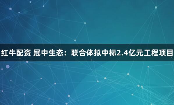 红牛配资 冠中生态：联合体拟中标2.4亿元工程项目