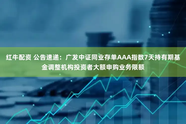 红牛配资 公告速递：广发中证同业存单AAA指数7天持有期基金调整机构投资者大额申购业务限额