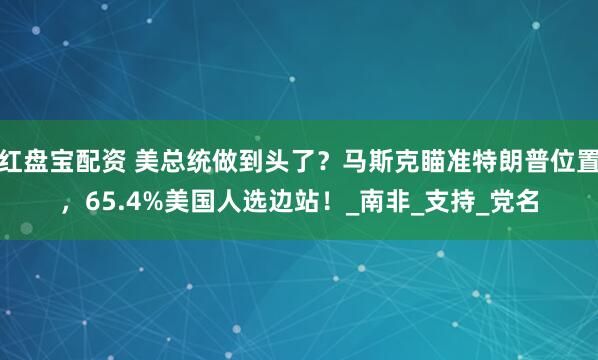 红盘宝配资 美总统做到头了？马斯克瞄准特朗普位置，65.4%美国人选边站！_南非_支持_党名