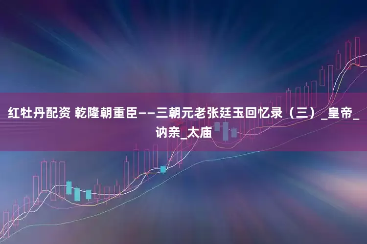 红牡丹配资 乾隆朝重臣——三朝元老张廷玉回忆录（三）_皇帝_讷亲_太庙