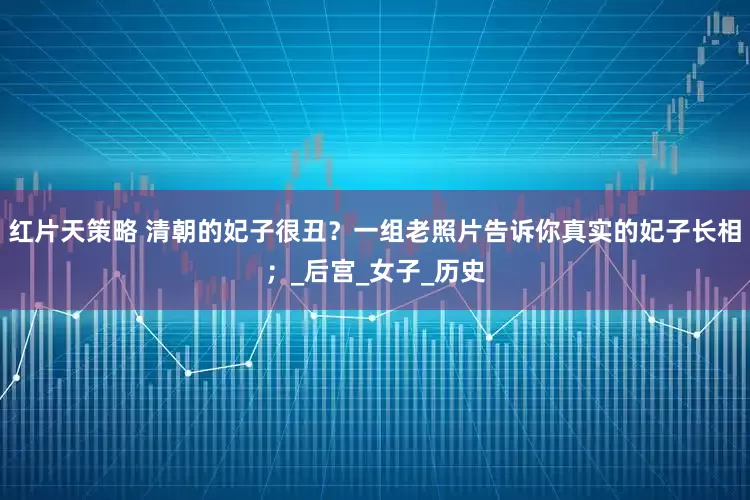 红片天策略 清朝的妃子很丑？一组老照片告诉你真实的妃子长相；_后宫_女子_历史