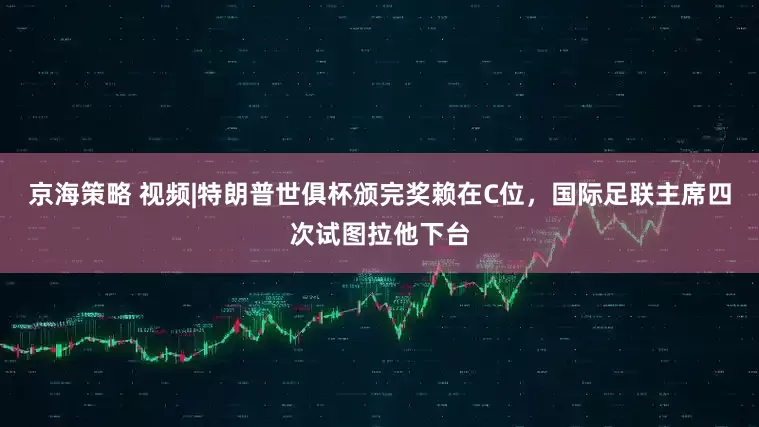 京海策略 视频|特朗普世俱杯颁完奖赖在C位，国际足联主席四次试图拉他下台