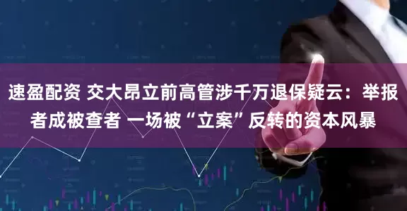 速盈配资 交大昂立前高管涉千万退保疑云：举报者成被查者 一场被“立案”反转的资本风暴