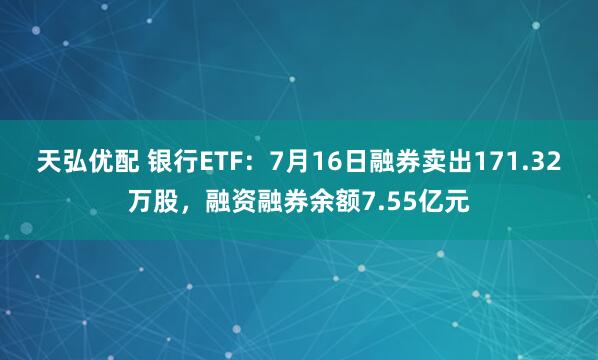 天弘优配 银行ETF：7月16日融券卖出171.32万股，融资融券余额7.55亿元