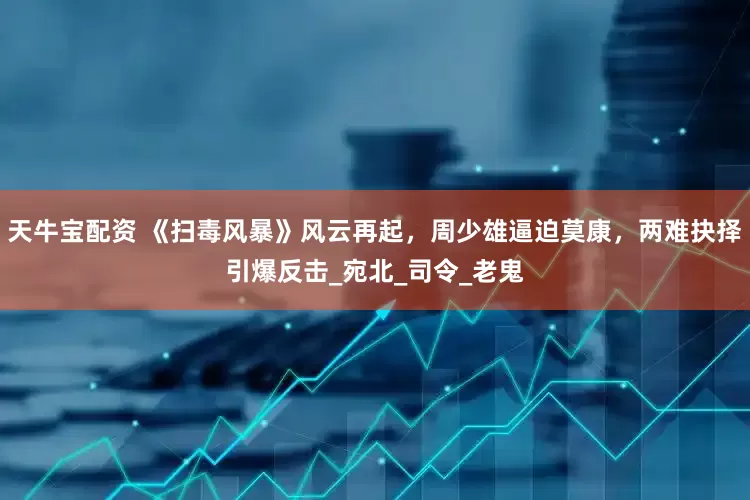 天牛宝配资 《扫毒风暴》风云再起，周少雄逼迫莫康，两难抉择引爆反击_宛北_司令_老鬼