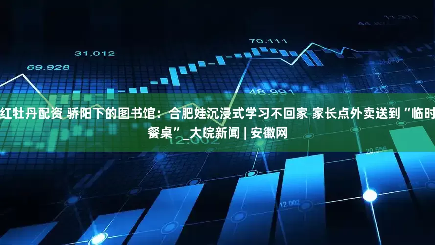 红牡丹配资 骄阳下的图书馆：合肥娃沉浸式学习不回家 家长点外卖送到“临时餐桌”_大皖新闻 | 安徽网