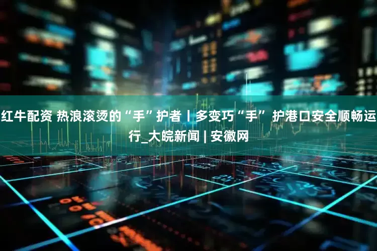 红牛配资 热浪滚烫的“手”护者丨多变巧“手” 护港口安全顺畅运行_大皖新闻 | 安徽网
