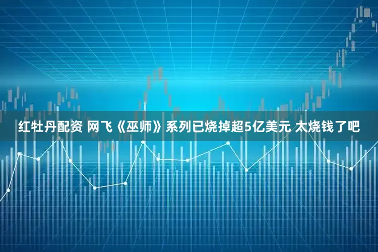 红牡丹配资 网飞《巫师》系列已烧掉超5亿美元 太烧钱了吧