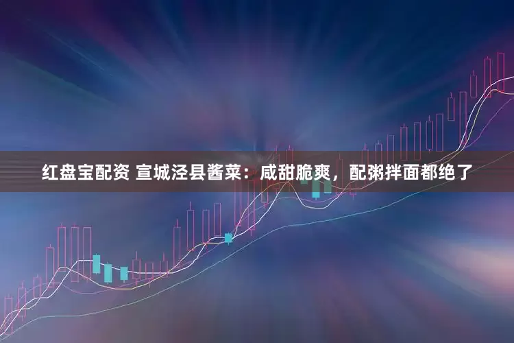 红盘宝配资 宣城泾县酱菜：咸甜脆爽，配粥拌面都绝了