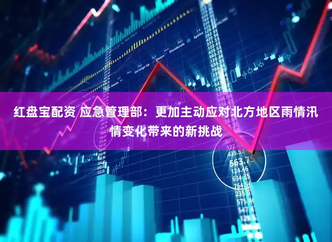 红盘宝配资 应急管理部：更加主动应对北方地区雨情汛情变化带来的新挑战
