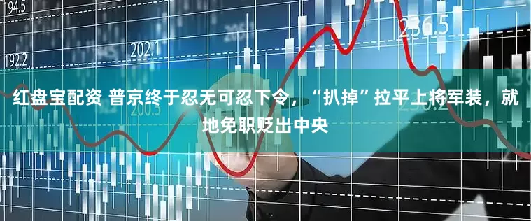 红盘宝配资 普京终于忍无可忍下令，“扒掉”拉平上将军装，就地免职贬出中央
