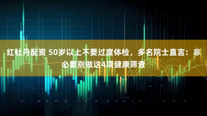 红牡丹配资 50岁以上不要过度体检，多名院士直言：非必要别做这4项健康筛查