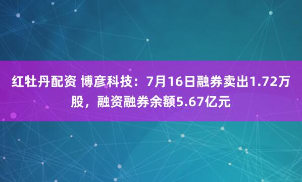 红牡丹配资 博彦科技：7月16日融券卖出1.72万股，融资融券余额5.67亿元