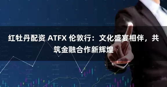 红牡丹配资 ATFX 伦敦行：文化盛宴相伴，共筑金融合作新辉煌